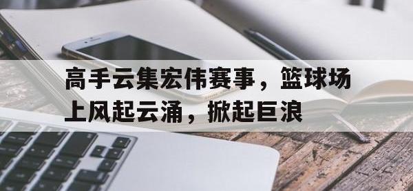 乐鱼体育棋牌-高手云集宏伟赛事，篮球场上风起云涌，掀起巨浪