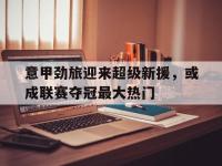 乐鱼体育官网-意甲劲旅迎来超级新援，或成联赛夺冠最大热门