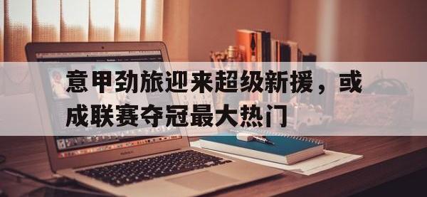 乐鱼体育官网-意甲劲旅迎来超级新援，或成联赛夺冠最大热门