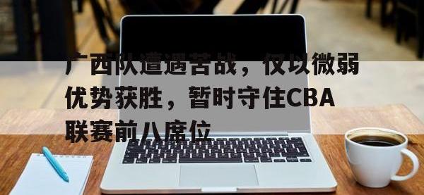 在线娱乐-广西队遭遇苦战，仅以微弱优势获胜，暂时守住CBA联赛前八席位