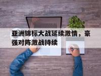 乐鱼体育官网-亚洲锦标大战延续激情，豪强对阵激战持续