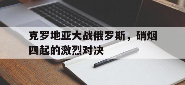 乐鱼体育全站-克罗地亚大战俄罗斯，硝烟四起的激烈对决