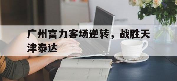 乐鱼体育棋牌-广州富力客场逆转，战胜天津泰达