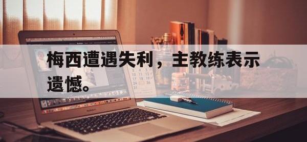 乐鱼体育棋牌-梅西遭遇失利，主教练表示遗憾。