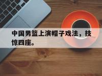 体育投注-中国男篮上演帽子戏法，技惊四座。