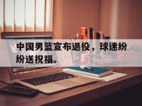 在线娱乐-中国男篮宣布退役，球迷纷纷送祝福。