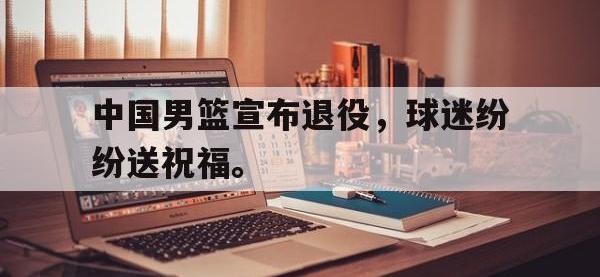 在线娱乐-中国男篮宣布退役，球迷纷纷送祝福。