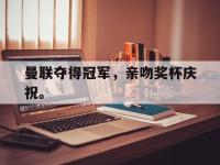 乐鱼体育棋牌-曼联夺得冠军，亲吻奖杯庆祝。