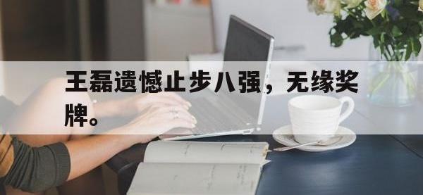 乐鱼体育全站-王磊遗憾止步八强，无缘奖牌。