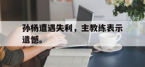 体育投注-孙杨遭遇失利，主教练表示遗憾。