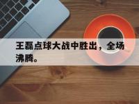 乐鱼体育全站-王磊点球大战中胜出，全场沸腾。