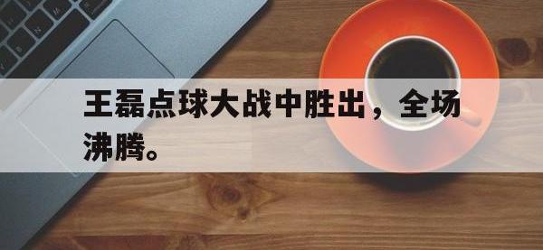 乐鱼体育全站-王磊点球大战中胜出，全场沸腾。