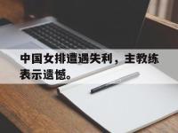 乐鱼体育棋牌-中国女排遭遇失利，主教练表示遗憾。