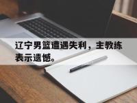 在线娱乐-辽宁男篮遭遇失利，主教练表示遗憾。