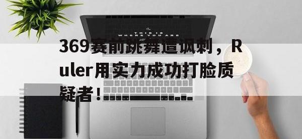 乐鱼体育棋牌-369赛前跳舞遭讽刺，Ruler用实力成功打脸质疑者！