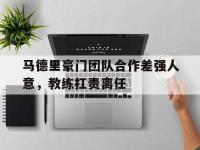 乐鱼体育官网-马德里豪门团队合作差强人意，教练扛责离任