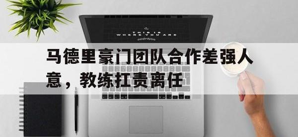 乐鱼体育官网-马德里豪门团队合作差强人意，教练扛责离任