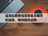 体育投注-猛龙队取得当家球星瓦妮莎的加盟，期待提升战绩