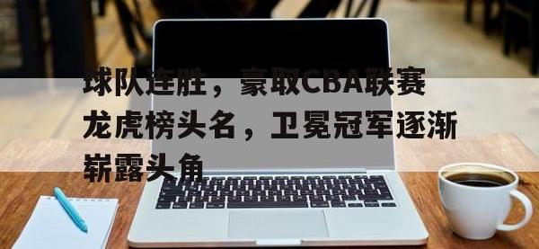 乐鱼体育全站-球队连胜，豪取CBA联赛龙虎榜头名，卫冕冠军逐渐崭露头角
