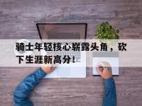 乐鱼体育全站-骑士年轻核心崭露头角，砍下生涯新高分！