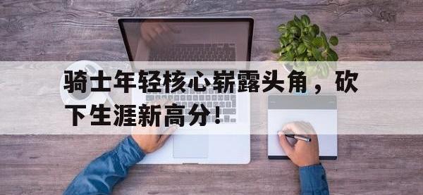 乐鱼体育全站-骑士年轻核心崭露头角，砍下生涯新高分！