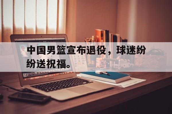 中国男篮宣布退役，球迷纷纷送祝福。