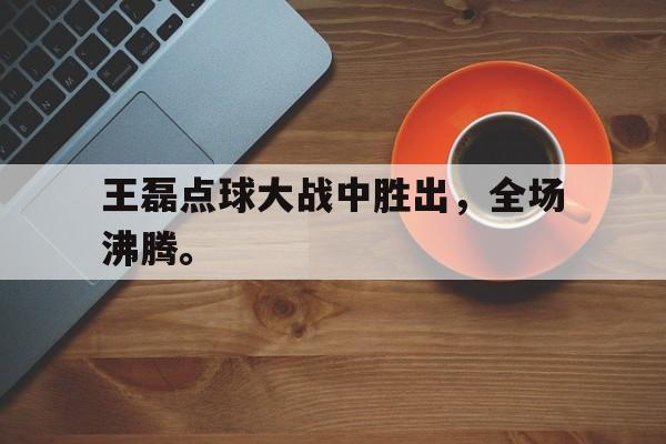 王磊点球大战中胜出，全场沸腾。