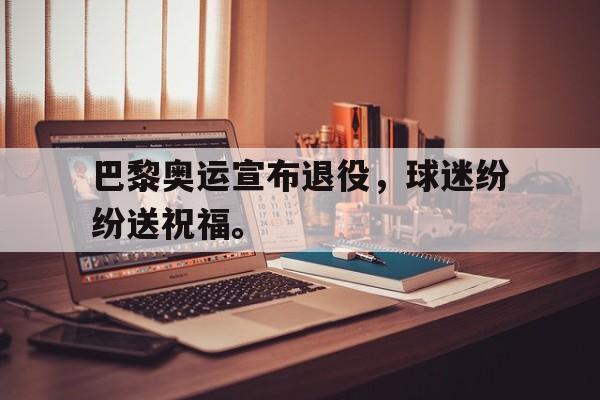 巴黎奥运宣布退役,球迷纷纷送祝福。 巴黎奥运宣布退役,球迷纷纷送祝福。