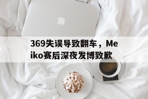 369失误导致翻车,Meiko赛后深夜发博致歉 369失误导致翻车,Meiko赛后深夜发博致歉