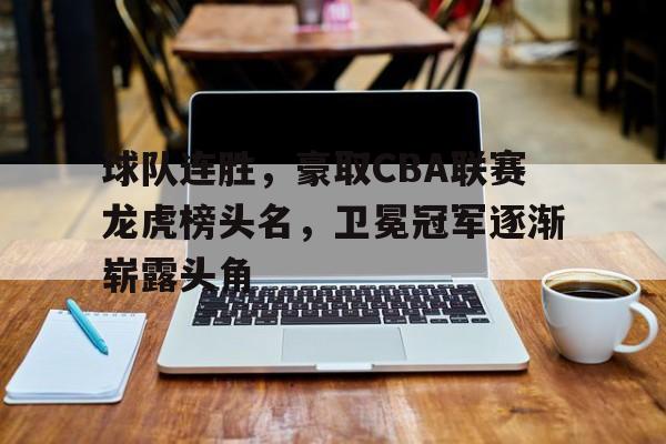 球队连胜，豪取CBA联赛龙虎榜头名，卫冕冠军逐渐崭露头角