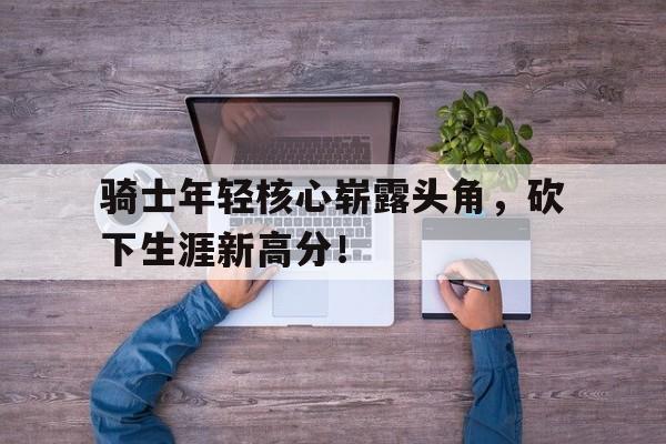 骑士年轻核心崭露头角，砍下生涯新高分！