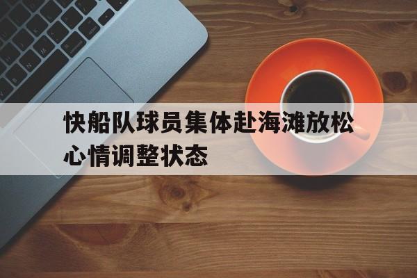 快船队球员集体赴海滩放松心情调整状态